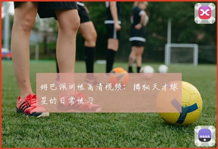姆巴佩训练高清视频：揭秘天才球星的日常练习