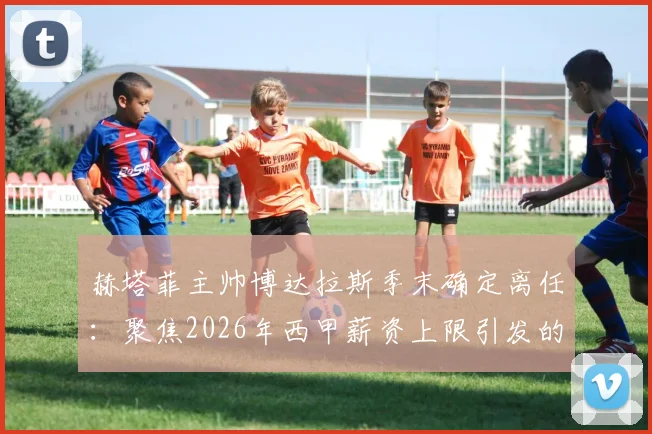 赫塔菲主帅博达拉斯季末确定离任:聚焦2026年西甲薪资上限引发的帅位危机与未来走向