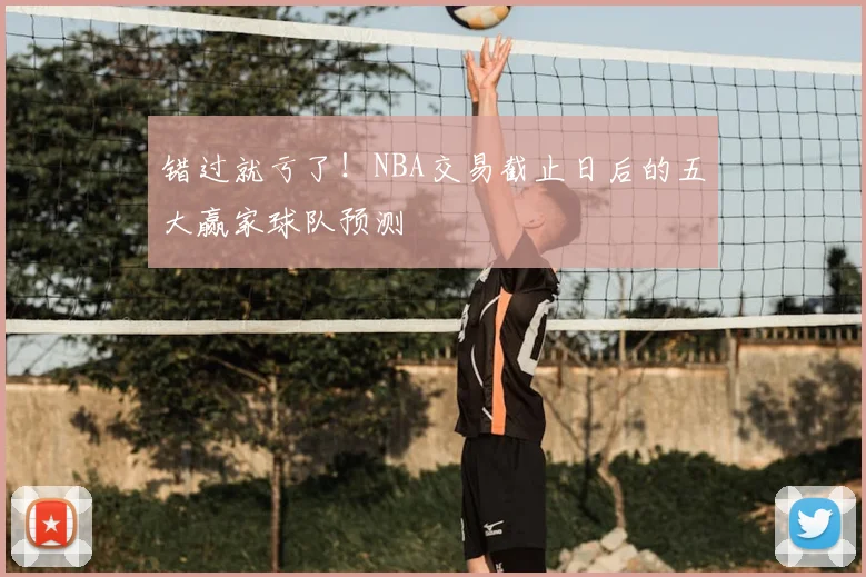 错过就亏了！NBA交易截止日后的五大赢家球队预测