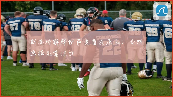 斯洛特解释伊萨克首发原因:合理选择无需惊讶