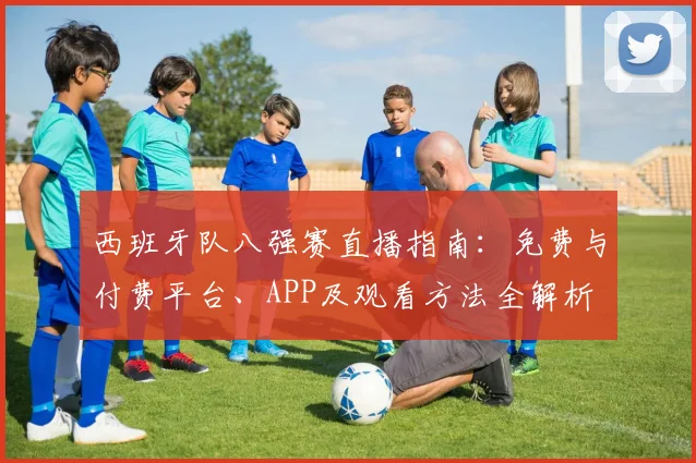西班牙队八强赛直播指南:免费与付费平台、APP及观看方法全解析