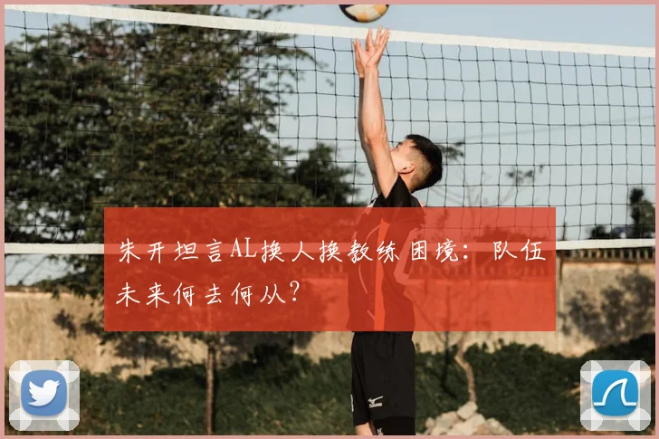 朱开坦言AL换人换教练困境：队伍未来何去何从？