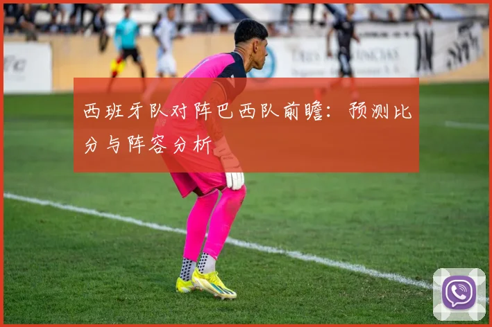 西班牙队对阵巴西队前瞻：预测比分与阵容分析