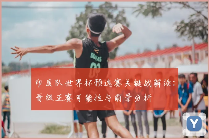 印度队世界杯预选赛关键战解读:晋级正赛可能性与前景分析