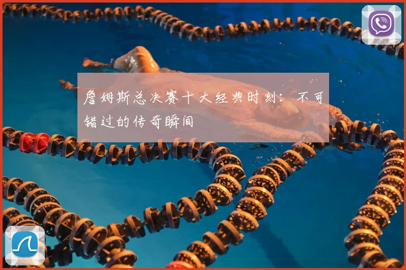 詹姆斯总决赛十大经典时刻：不可错过的传奇瞬间