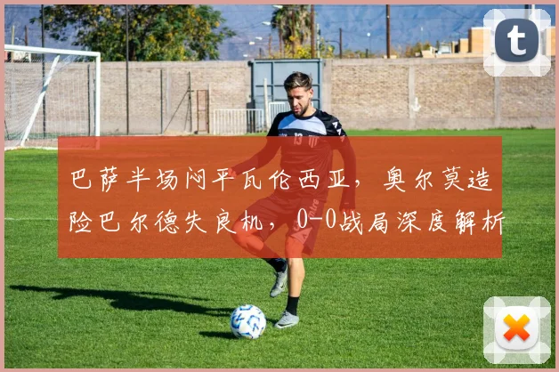 巴萨半场闷平瓦伦西亚，奥尔莫造险巴尔德失良机，0-0战局深度解析