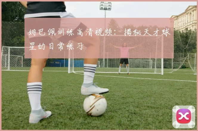 姆巴佩训练高清视频:揭秘天才球星的日常练习