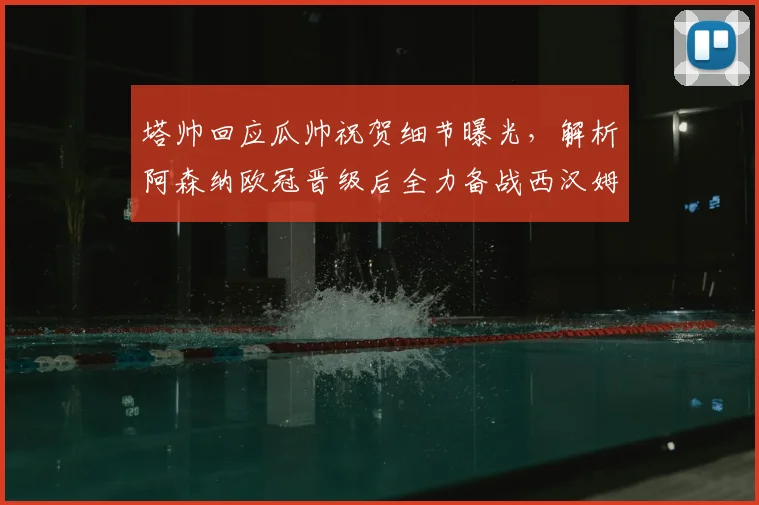 塔帅回应瓜帅祝贺细节曝光,解析阿森纳欧冠晋级后全力备战西汉姆联关键战