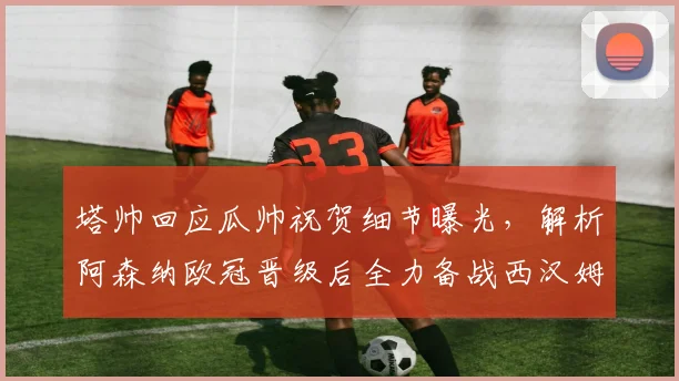 塔帅回应瓜帅祝贺细节曝光，解析阿森纳欧冠晋级后全力备战西汉姆联关键战