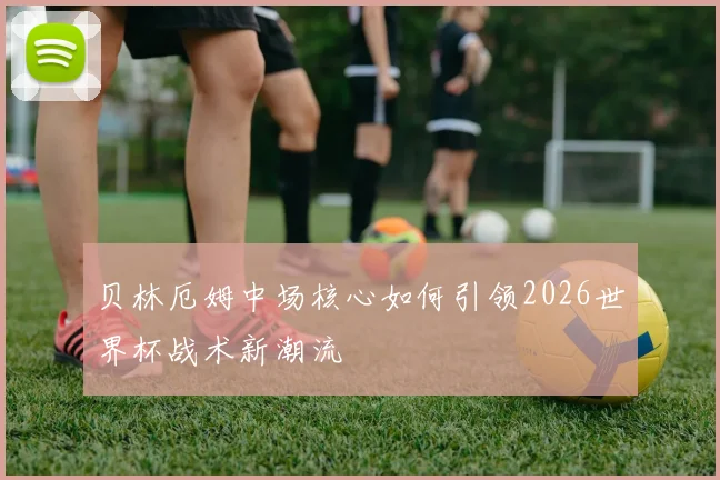 贝林厄姆中场核心如何引领2026世界杯战术新潮流