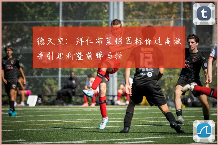德天空：拜仁布莱顿因标价过高放弃引进科隆前锋马拉