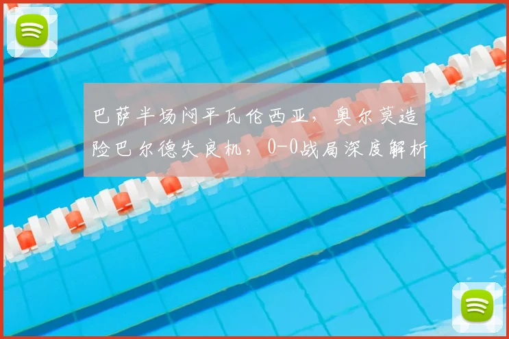 巴萨半场闷平瓦伦西亚,奥尔莫造险巴尔德失良机,0-0战局深度解析