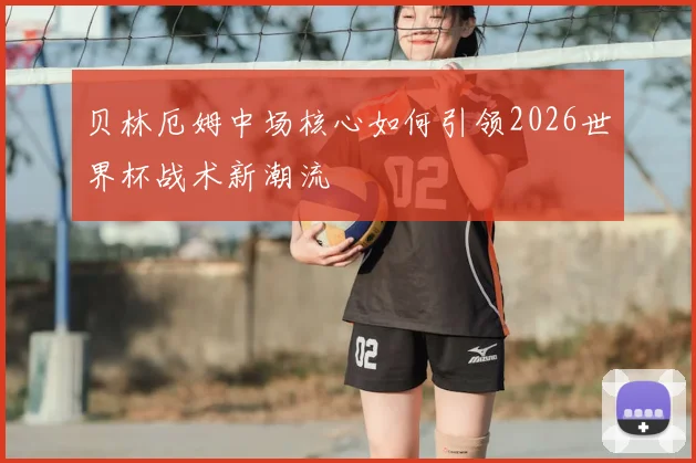贝林厄姆中场核心如何引领2026世界杯战术新潮流
