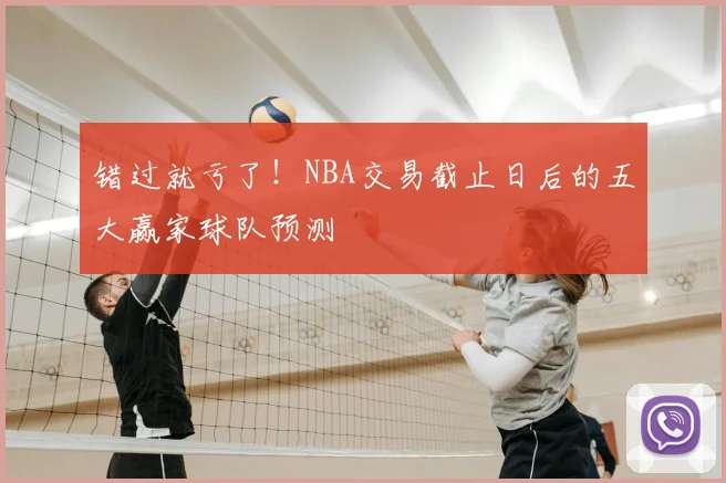 错过就亏了!NBA交易截止日后的五大赢家球队预测